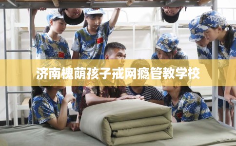 济南槐荫孩子戒网瘾管教学校