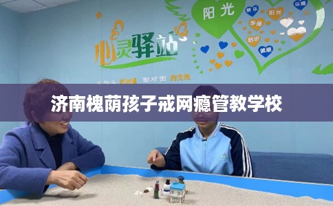 济南槐荫孩子戒网瘾管教学校