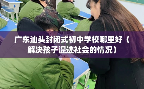 广东汕头封闭式初中学校哪里好（解决孩子混迹社会的情况）
