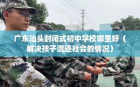 广东汕头封闭式初中学校哪里好（解决孩子混迹社会的情况）