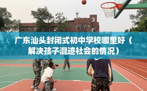 广东汕头封闭式初中学校哪里好（解决孩子混迹社会的情况）