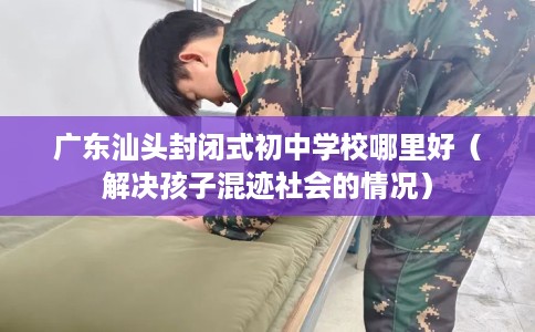 广东汕头封闭式初中学校哪里好（解决孩子混迹社会的情况）