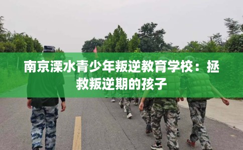 南京溧水青少年叛逆教育学校：拯救叛逆期的孩子