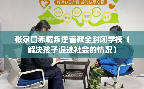 张家口赤城叛逆管教全封闭学校（解决孩子混迹社会的情况）