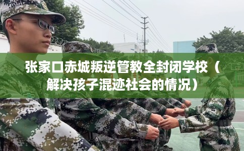 张家口赤城叛逆管教全封闭学校（解决孩子混迹社会的情况）