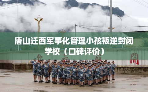 唐山迁西军事化管理小孩叛逆封闭学校（口碑评价）