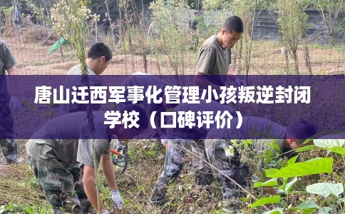 唐山迁西军事化管理小孩叛逆封闭学校（口碑评价）