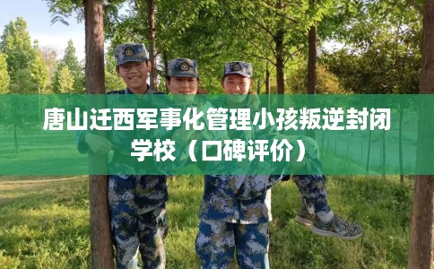 唐山迁西军事化管理小孩叛逆封闭学校（口碑评价）