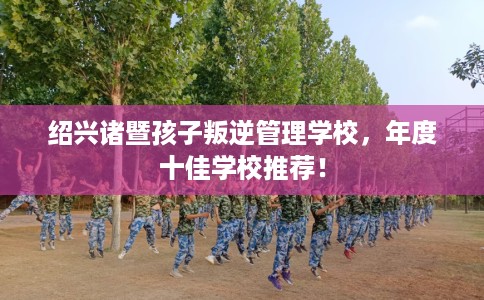 绍兴诸暨孩子叛逆管理学校，年度十佳学校推荐！