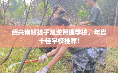 绍兴诸暨孩子叛逆管理学校，年度十佳学校推荐！