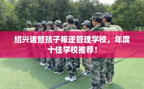 绍兴诸暨孩子叛逆管理学校，年度十佳学校推荐！