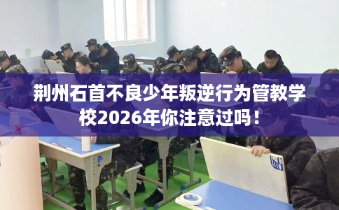 荆州石首不良少年叛逆行为管教学校2026年你注意过吗！
