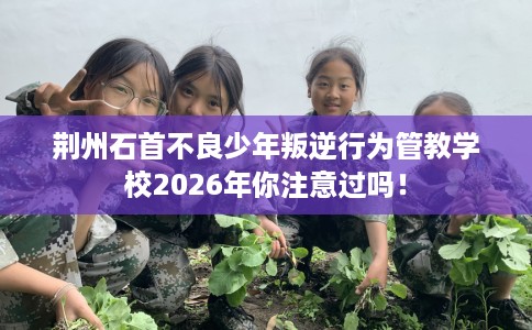 荆州石首不良少年叛逆行为管教学校2026年你注意过吗！