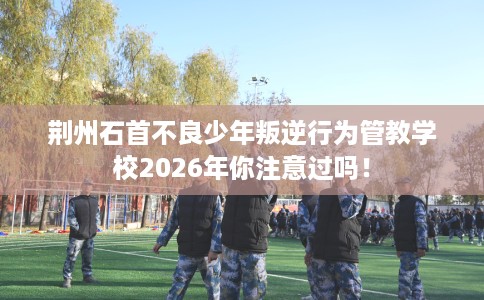 荆州石首不良少年叛逆行为管教学校2026年你注意过吗！