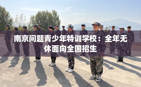 南京问题青少年特训学校：全年无休面向全国招生