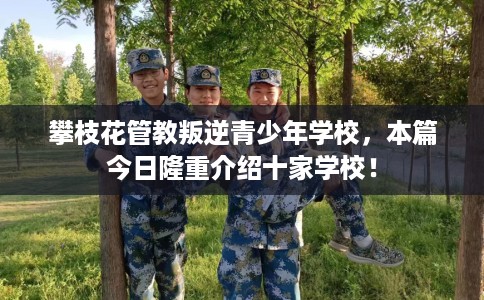 攀枝花管教叛逆青少年学校，本篇今日隆重介绍十家学校！