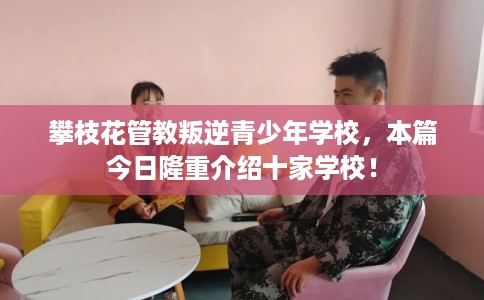 攀枝花管教叛逆青少年学校，本篇今日隆重介绍十家学校！