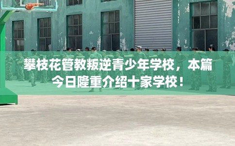 攀枝花管教叛逆青少年学校，本篇今日隆重介绍十家学校！