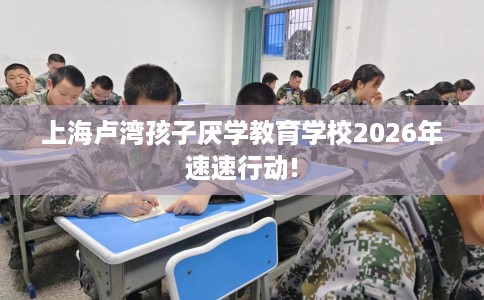上海卢湾孩子厌学教育学校2026年速速行动!