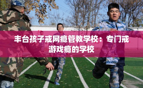丰台孩子戒网瘾管教学校：专门戒游戏瘾的学校