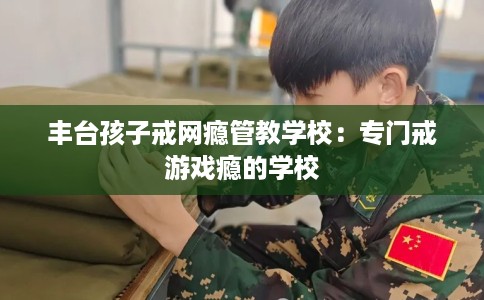 丰台孩子戒网瘾管教学校：专门戒游戏瘾的学校