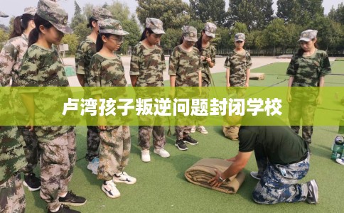 卢湾孩子叛逆问题封闭学校