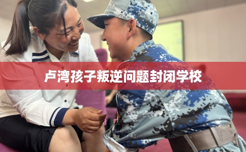 卢湾孩子叛逆问题封闭学校