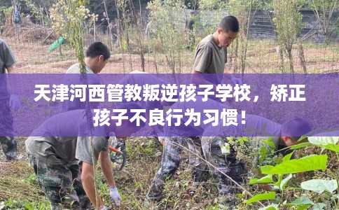 天津河西管教叛逆孩子学校，矫正孩子不良行为习惯！
