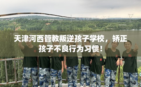 天津河西管教叛逆孩子学校，矫正孩子不良行为习惯！