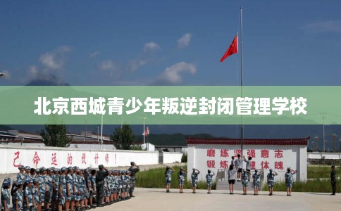 北京西城青少年叛逆封闭管理学校