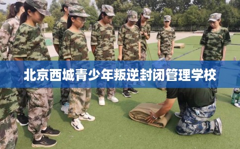 北京西城青少年叛逆封闭管理学校