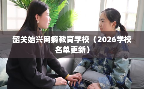 韶关始兴网瘾教育学校（2026学校名单更新）