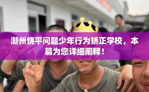 潮州饶平问题少年行为矫正学校，本篇为您详细阐释！