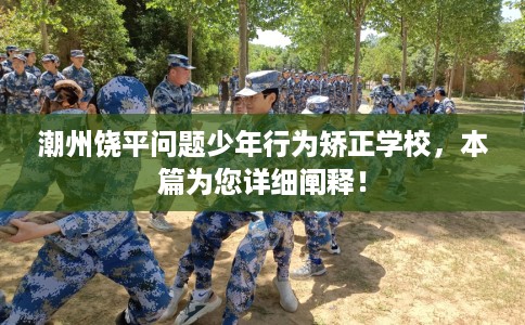 潮州饶平问题少年行为矫正学校，本篇为您详细阐释！