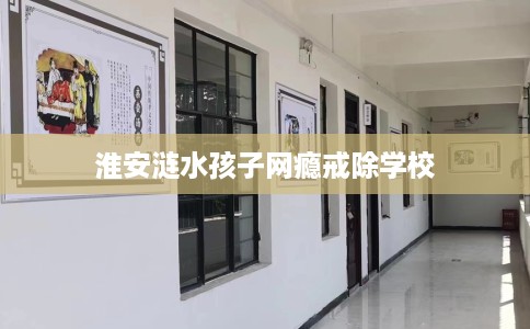 淮安涟水孩子网瘾戒除学校