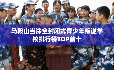 马鞍山当涂全封闭式青少年叛逆学校排行榜TOP前十