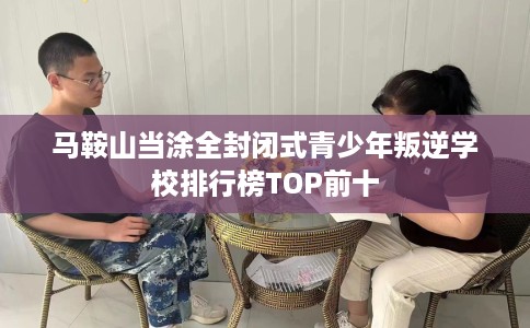 马鞍山当涂全封闭式青少年叛逆学校排行榜TOP前十