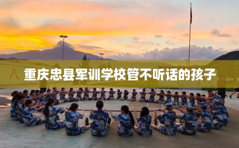 重庆忠县军训学校管不听话的孩子