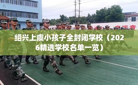绍兴上虞小孩子全封闭学校（2026精选学校名单一览）