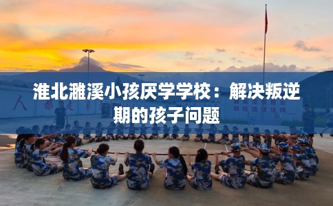 淮北濉溪小孩厌学学校：解决叛逆期的孩子问题