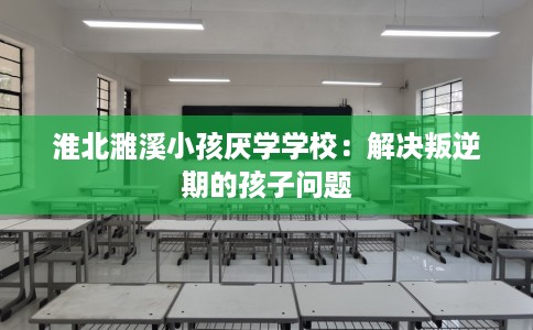 淮北濉溪小孩厌学学校：解决叛逆期的孩子问题