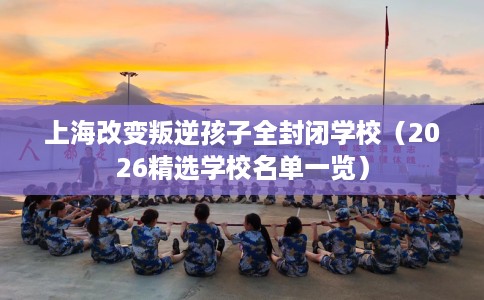 上海改变叛逆孩子全封闭学校（2026精选学校名单一览）