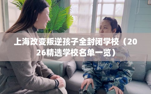上海改变叛逆孩子全封闭学校（2026精选学校名单一览）