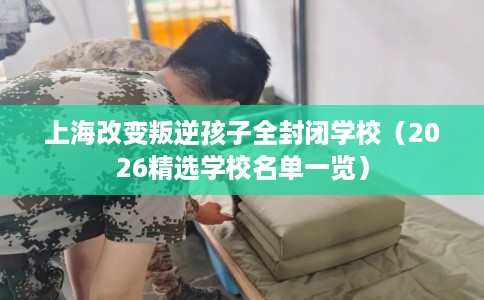 上海改变叛逆孩子全封闭学校（2026精选学校名单一览）