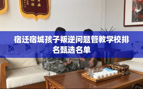 宿迁宿城孩子叛逆问题管教学校排名甄选名单