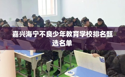 嘉兴海宁不良少年教育学校排名甄选名单
