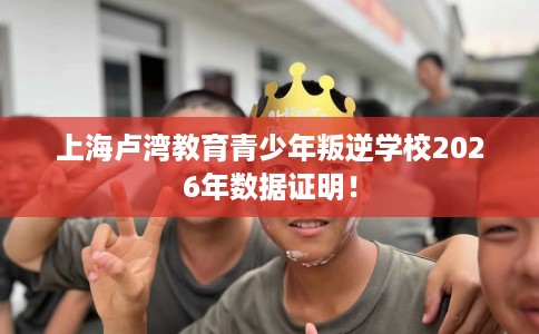 上海卢湾教育青少年叛逆学校2026年数据证明！
