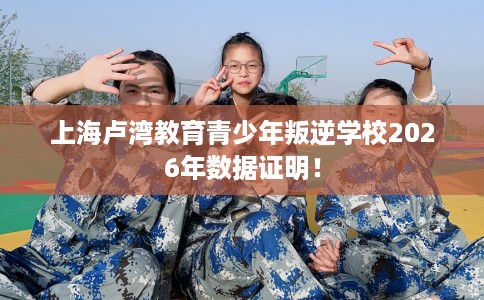 上海卢湾教育青少年叛逆学校2026年数据证明！