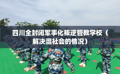 四川全封闭军事化叛逆管教学校（解决混社会的情况）