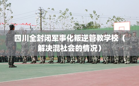 四川全封闭军事化叛逆管教学校（解决混社会的情况）